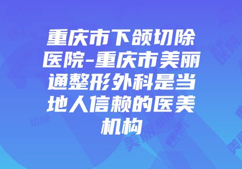 重庆市下颌切除医院-重庆市美丽通整形外科是当地人信赖的医美机构