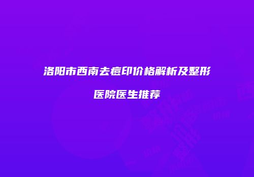 洛阳市西南去痘印价格解析及整形医院医生推荐
