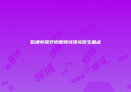 昭通市爆牙修复领域顶尖医生盘点