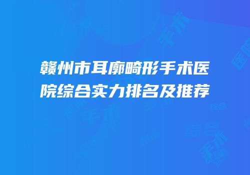 赣州市耳廓畸形手术医院综合实力排名及推荐