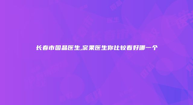长春市国晶医生,宗果医生你比较看好哪一个