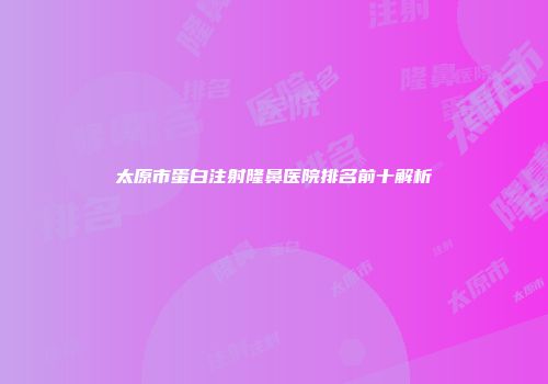 太原市蛋白注射隆鼻医院排名前十解析