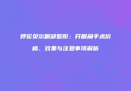 呼伦贝尔眼部整形：开眼角手术价格、效果与注意事项解析