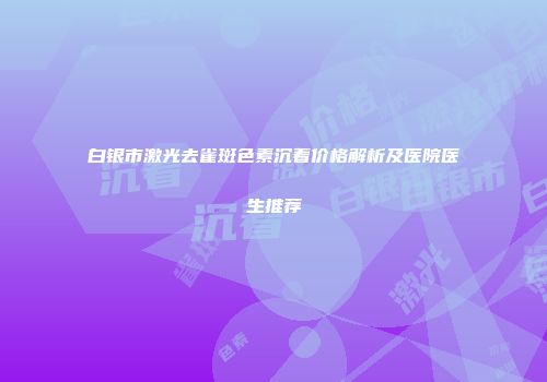 白银市激光去雀斑色素沉着价格解析及医院医生推荐
