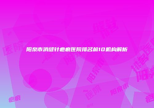 阳泉市消缝针疤痕医院排名前10机构解析