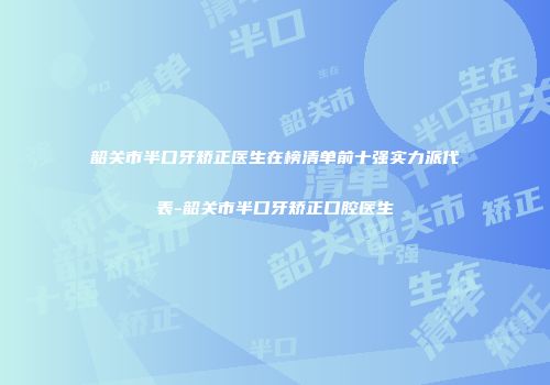 韶关市半口牙矫正医生在榜清单前十强实力派代表-韶关市半口牙矫正口腔医生
