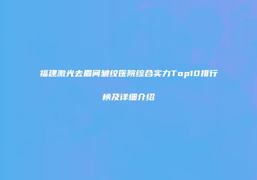 福建激光去眉间皱纹医院综合实力Top10排行榜及详细介绍