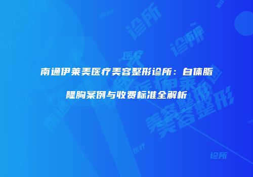 南通伊莱美医疗美容整形诊所：自体脂隆胸案例与收费标准全解析