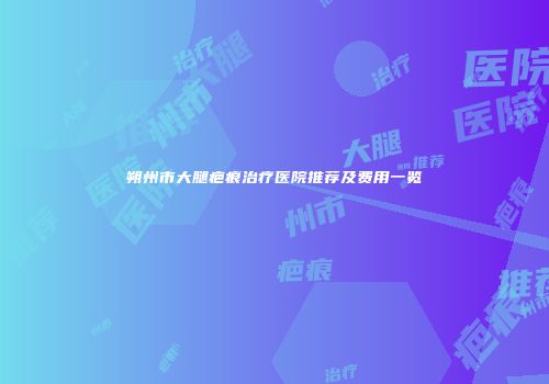 朔州市大腿疤痕治疗医院推荐及费用一览