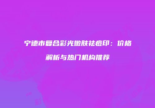 宁德市复合彩光嫩肤祛痘印：价格解析与热门机构推荐