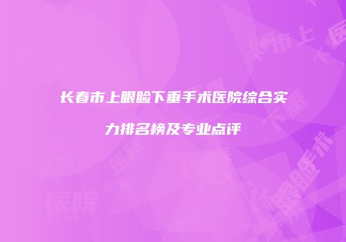 长春市上眼睑下垂手术医院综合实力排名榜及专业点评