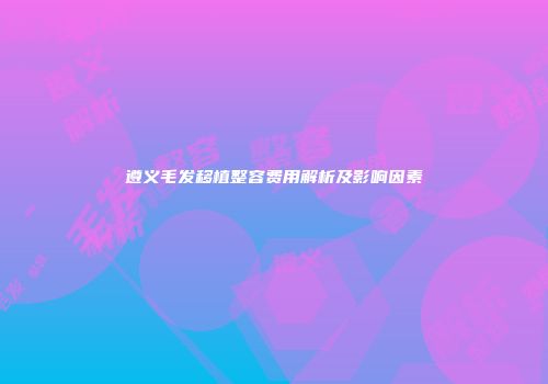 遵义毛发移植整容费用解析及影响因素