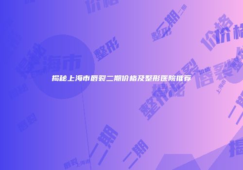 揭秘上海市唇裂二期价格及整形医院推荐