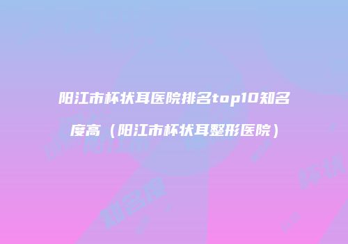 阳江市杯状耳医院排名top10知名度高（阳江市杯状耳整形医院）