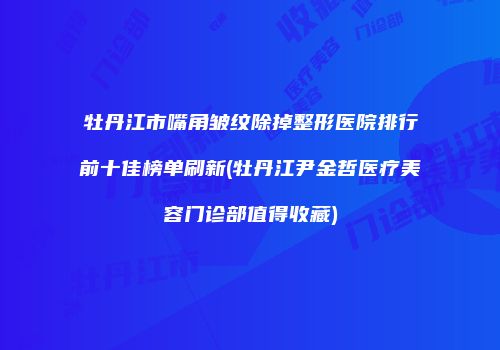 牡丹江市嘴角皱纹除掉整形医院排行前十佳榜单刷新(牡丹江尹金哲医疗美容门诊部值得收藏)