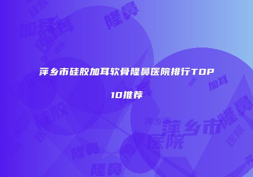 萍乡市硅胶加耳软骨隆鼻医院排行TOP10推荐