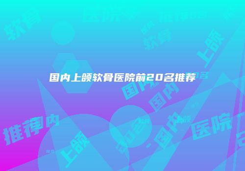 国内上颌软骨医院前20名推荐