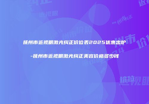 抚州市近视眼激光纠正价位表2025优惠出炉-抚州市近视眼激光纠正美容价格多少钱