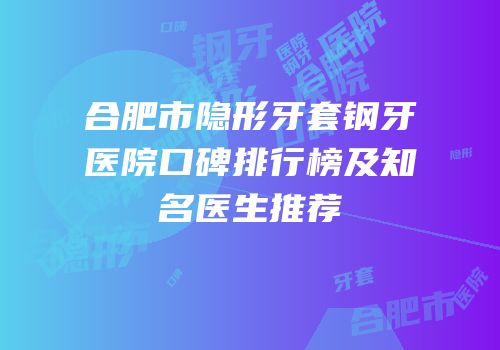 合肥市隐形牙套钢牙医院口碑排行榜及知名医生推荐