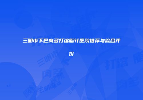 三明市下巴肉多打溶脂针医院推荐与综合评价