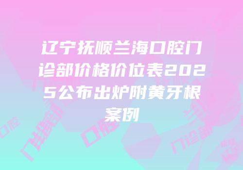 辽宁抚顺兰海口腔门诊部价格价位表2025公布出炉附黄牙根案例