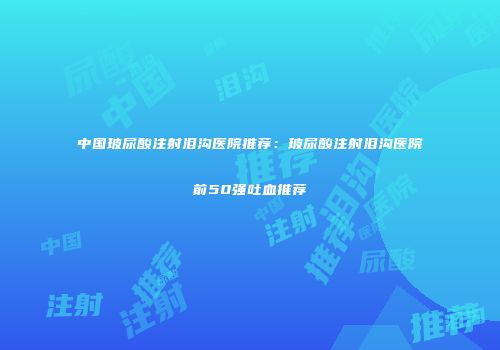 中国玻尿酸注射泪沟医院推荐：玻尿酸注射泪沟医院前50强吐血推荐