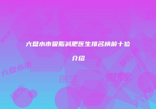 六盘水市吸脂减肥医生排名榜前十位介绍