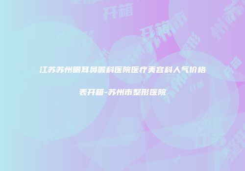 江苏苏州眼耳鼻喉科医院医疗美容科人气价格表开箱-苏州市整形医院