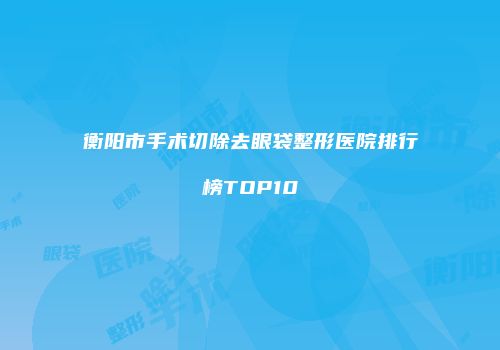 衡阳市手术切除去眼袋整形医院排行榜TOP10