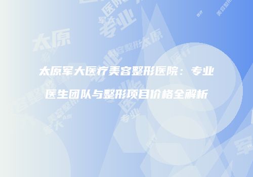 太原军大医疗美容整形医院：专业医生团队与整形项目价格全解析