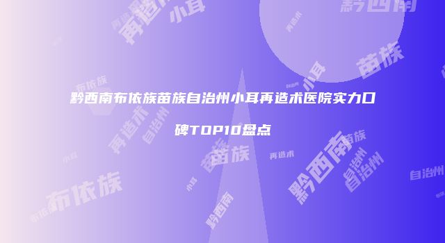 黔西南布依族苗族自治州小耳再造术医院实力口碑TOP10盘点