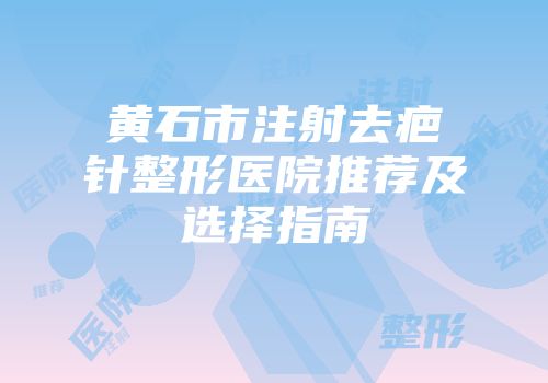 黄石市注射去疤针整形医院推荐及选择指南