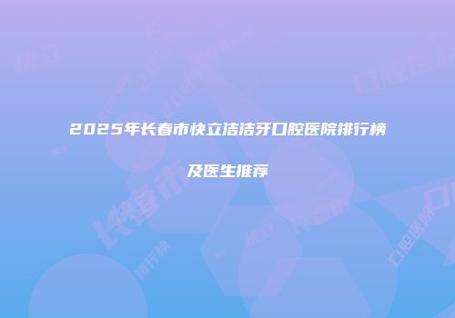 2025年长春市快立洁洁牙口腔医院排行榜及医生推荐