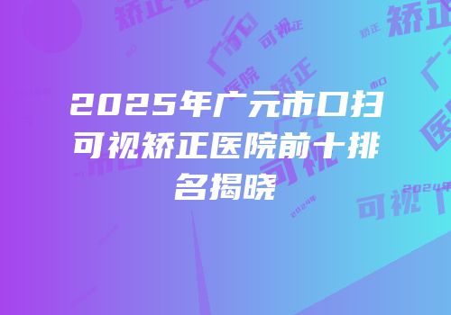 2025年广元市口扫可视矫正医院前十排名揭晓