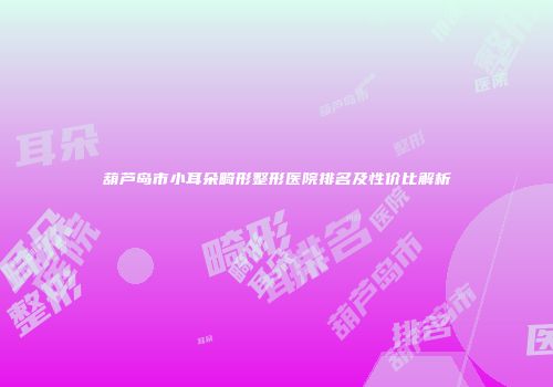 葫芦岛市小耳朵畸形整形医院排名及性价比解析
