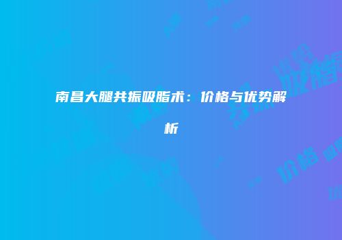 南昌大腿共振吸脂术：价格与优势解析