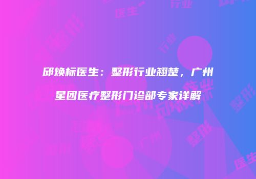 邱焕标医生：整形行业翘楚，广州星团医疗整形门诊部专家详解