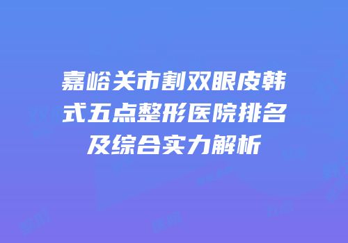 嘉峪关市割双眼皮韩式五点整形医院排名及综合实力解析