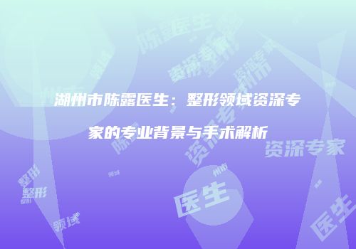 湖州市陈露医生：整形领域资深专家的专业背景与手术解析