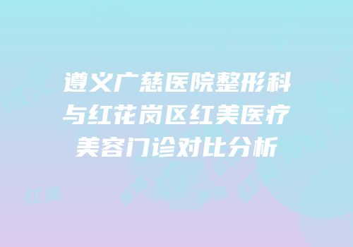 遵义广慈医院整形科与红花岗区红美医疗美容门诊对比分析