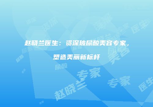 赵晓兰医生：资深玻尿酸美容专家，塑造美丽新标杆