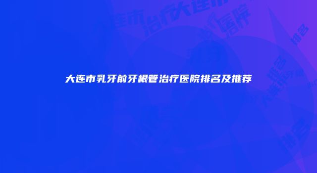 大连市乳牙前牙根管治疗医院排名及推荐