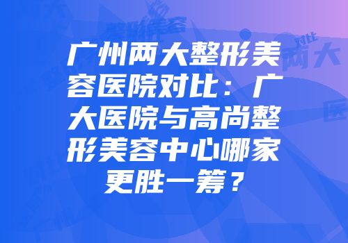 广州两大整形美容医院对比：广大医院与高尚整形美容中心哪家更胜一筹？