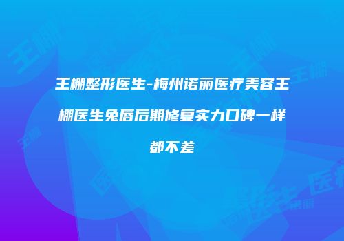 王棚整形医生-梅州诺丽医疗美容王棚医生兔唇后期修复实力口碑一样都不差