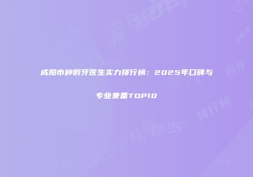 咸阳市种假牙医生实力排行榜：2025年口碑与专业兼备TOP10