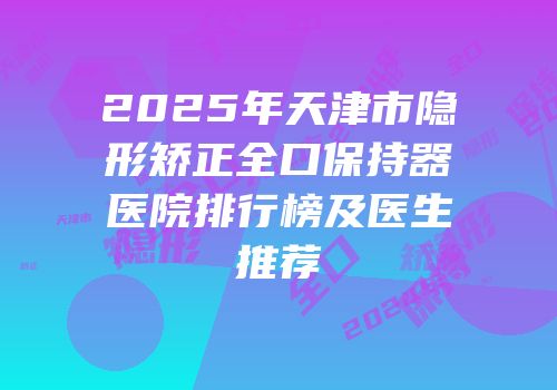 2025年天津市隐形矫正全口保持器医院排行榜及医生推荐