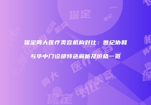 保定两大医疗美容机构对比：世纪协和与华中门诊部特色解析及价格一览