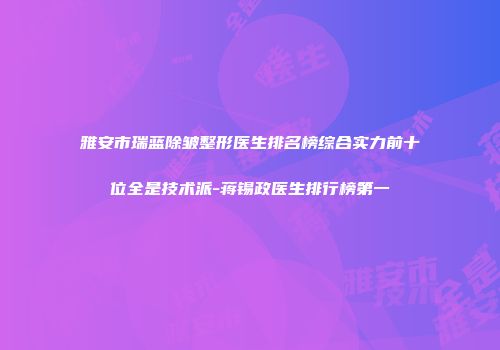 雅安市瑞蓝除皱整形医生排名榜综合实力前十位全是技术派-蒋锡政医生排行榜第一