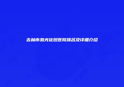 吉林市激光祛斑医院排名及详细介绍