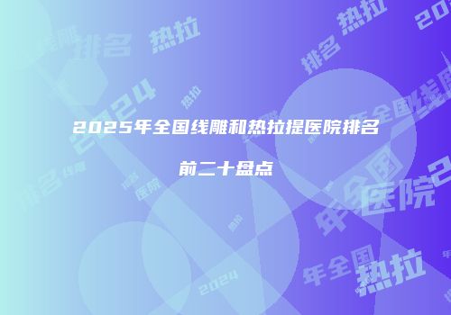 2025年全国线雕和热拉提医院排名前二十盘点